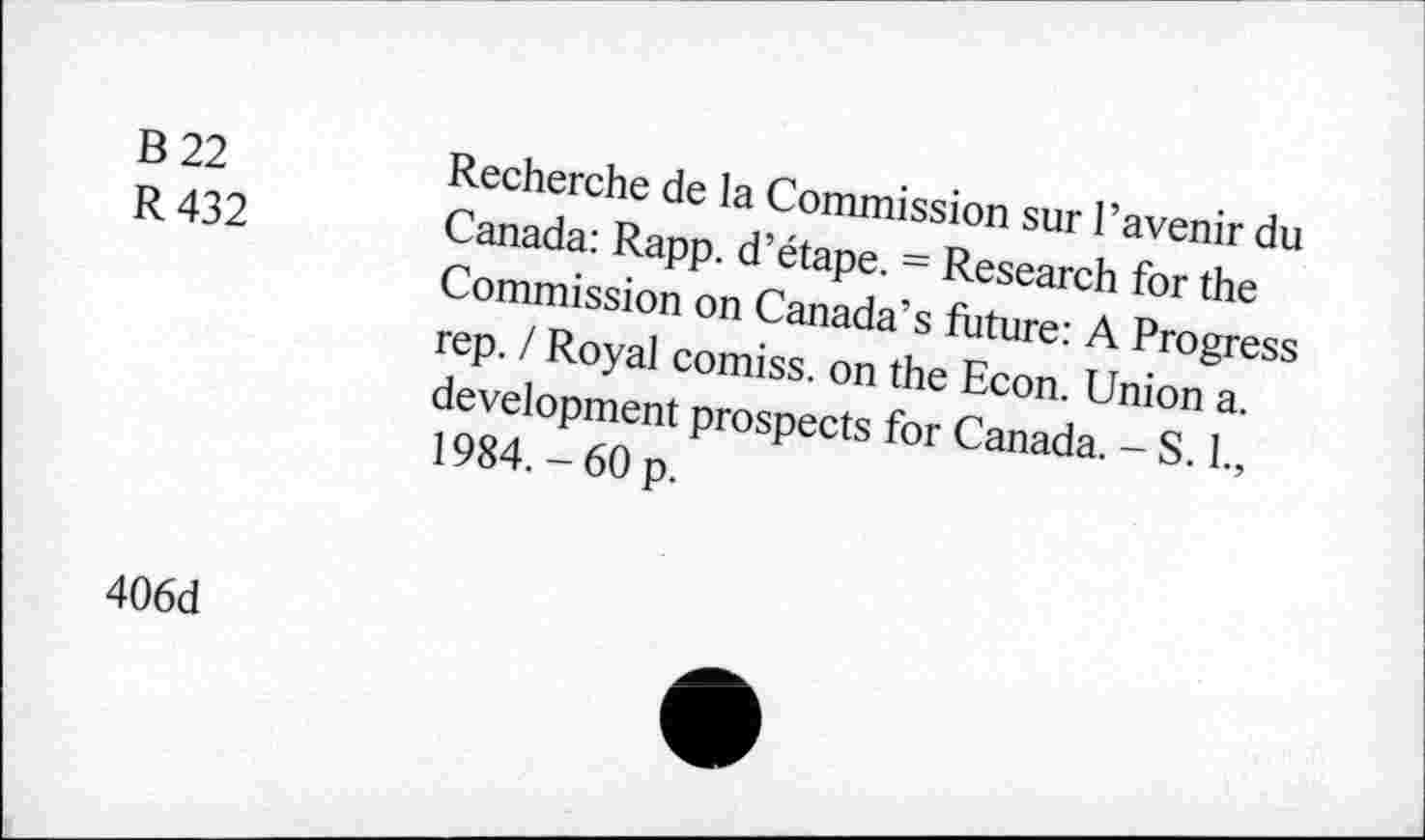 ﻿B 22
R 432
Recherche de la Commission sur l’avenir du Canada: Rapp. d’étape. = Research for the Commission on Canada’s future: A Progress rep. I Royal comiss, on the Econ. Union a. development prospects for Canada. - S. 1., 1984.-60 p.
406d